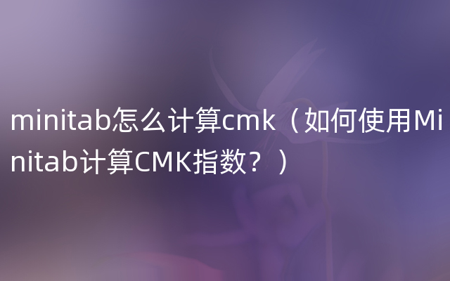 minitab怎么计算cmk（如何使用Minitab计算CMK指数？）
