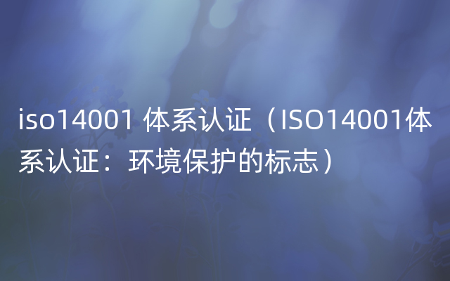 iso14001 体系认证（ISO14001体系认证：环境保护的标志）