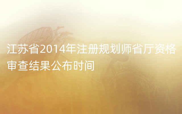 江苏省2014年注册规划师省厅资格审查结果公布时间