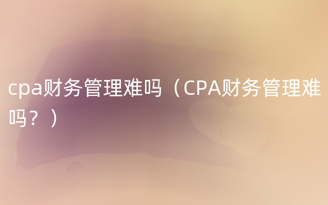 cpa财务管理难吗（CPA财务管理难吗？）