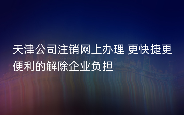天津公司注销网上办理 更快捷更便利的解除企业负担