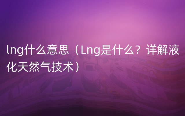 lng什么意思（Lng是什么？详解液化天然气技术）