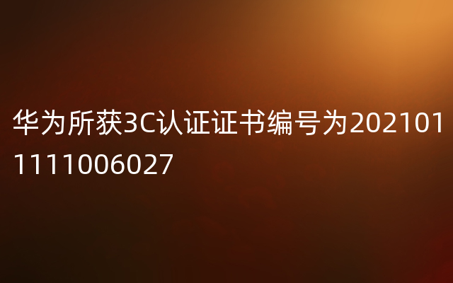 华为所获3C认证证书编号为2021011111006027