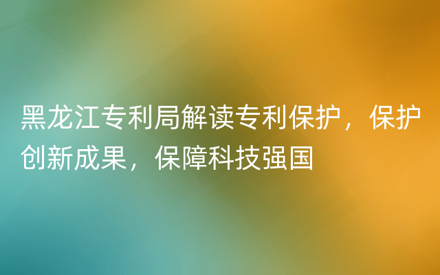 黑龙江专利局解读专利保护，保护创新成果，保障科技强国