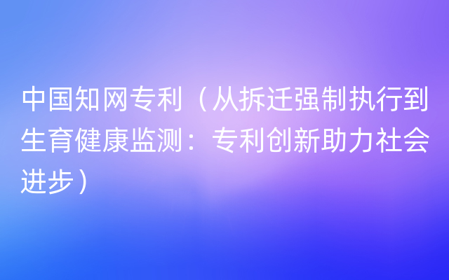 中国知网专利（从拆迁强制执行到生育健康监测：专利创新助力社会进步）