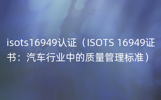 isots16949认证（ISOTS 16949证书：汽车行业中的质量管理标准）
