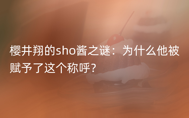 樱井翔的sho酱之谜：为什么他被赋予了这个称呼？