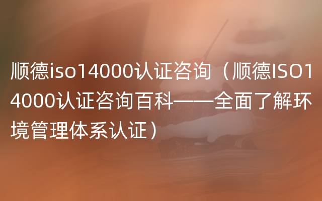 顺德iso14000认证咨询（顺德ISO14000认证咨询百科——全面了解环境管理体系认证）