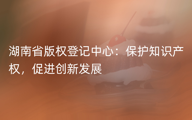 湖南省版权登记中心：保护知识产权，促进创新发展