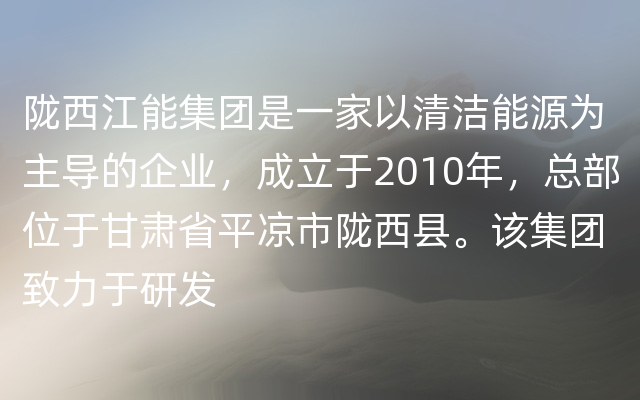 陇西江能集团是一家以清洁能源为主导的企业，成立于2010年，总部位于甘肃省平凉市陇西县。该集团致力于研发
