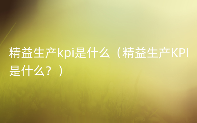 精益生产kpi是什么（精益生产KPI是什么？）