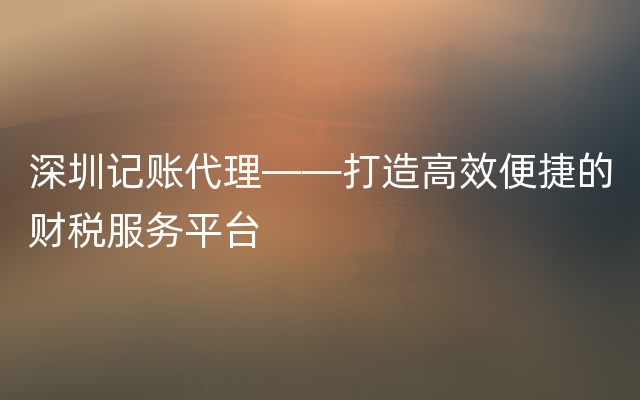 深圳记账代理——打造高效便捷的财税服务平台