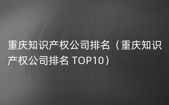 重庆知识产权公司排名（重庆知识产权公司排名 TOP10）