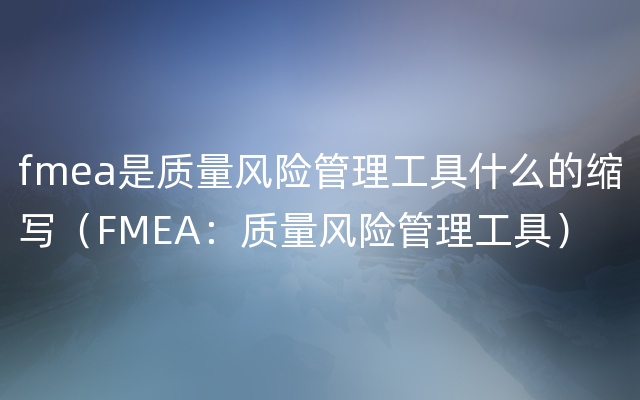 fmea是质量风险管理工具什么的缩写（FMEA：质量风险管理工具）