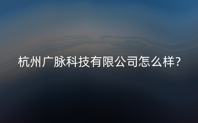 杭州广脉科技有限公司怎么样？