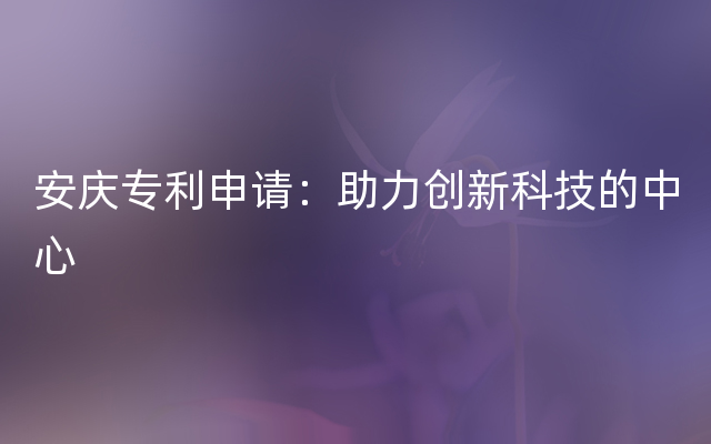 安庆专利申请：助力创新科技的中心