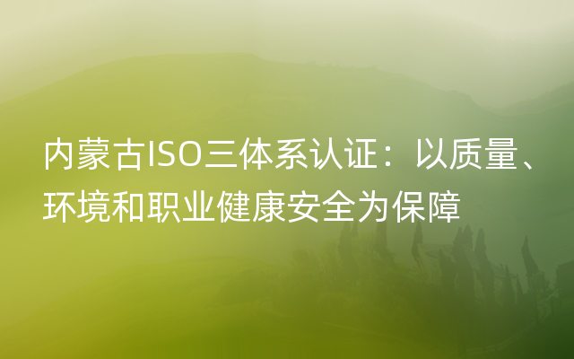 内蒙古ISO三体系认证：以质量、环境和职业健康安全为保障