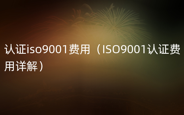 认证iso9001费用（ISO9001认证费用详解）