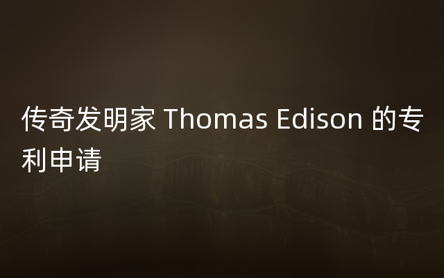 传奇发明家 Thomas Edison 的专利申请