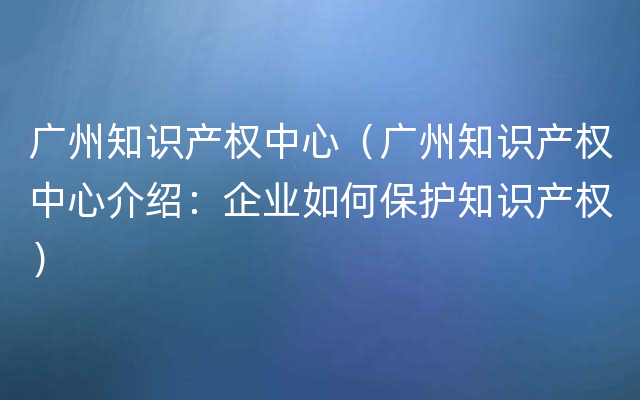 广州知识产权中心（广州知识产权中心介绍：企业如何保护知识产权）