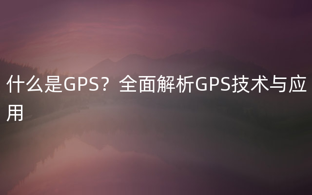 什么是GPS？全面解析GPS技术与应用