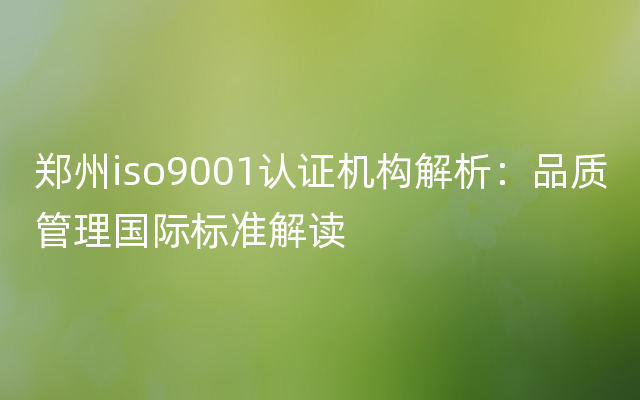 郑州iso9001认证机构解析：品质管理国际标准解读