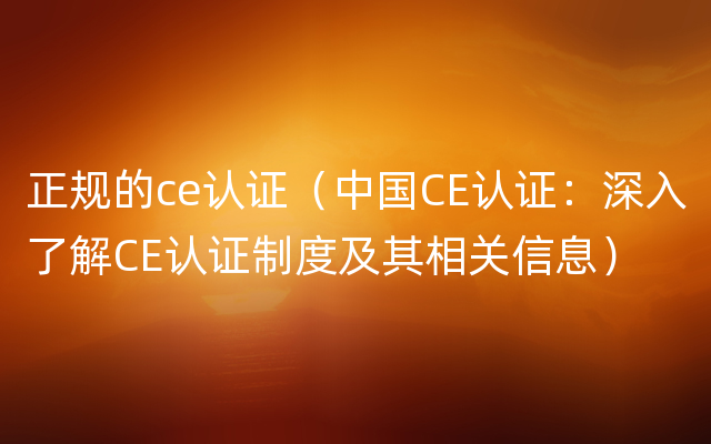 正规的ce认证（中国CE认证：深入了解CE认证制度及其相关信息）