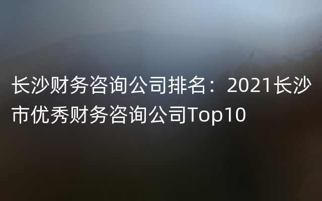 长沙财务咨询公司排名：2021长沙市优秀财务咨询公司Top10