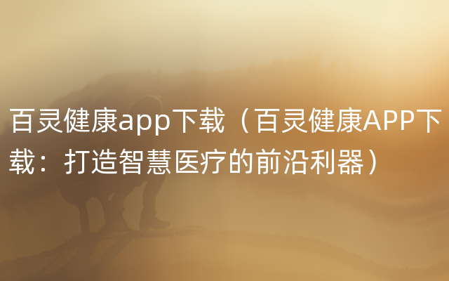 百灵健康app下载（百灵健康APP下载：打造智慧医疗的前沿利器）