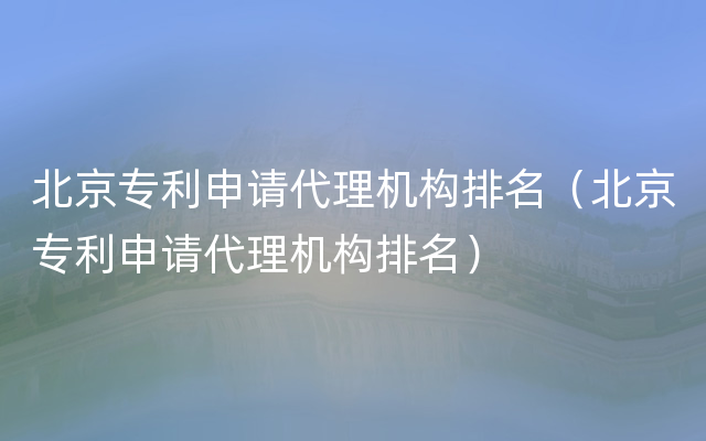 北京专利申请代理机构排名（北京专利申请代理机构排名）