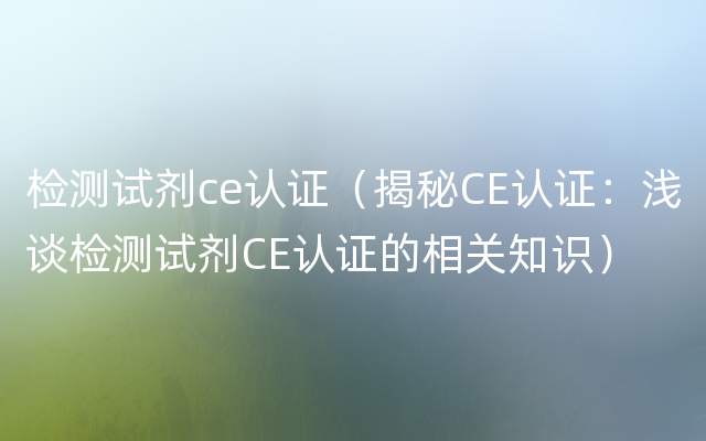 检测试剂ce认证（揭秘CE认证：浅谈检测试剂CE认证的相关知识）