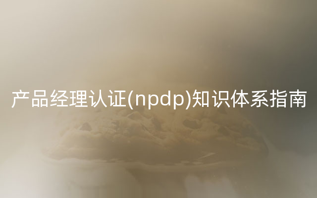 产品经理认证(npdp)知识体系指南