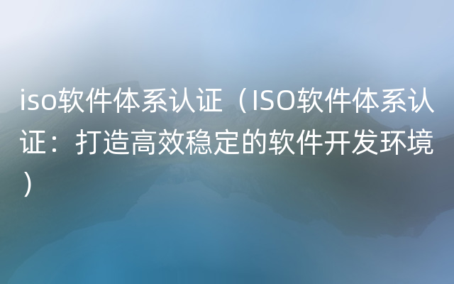 iso软件体系认证（ISO软件体系认证：打造高效稳定的软件开发环境）