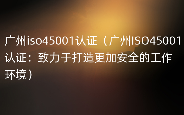 广州iso45001认证（广州ISO45001认证：致力于打造更加安全的工作环境）