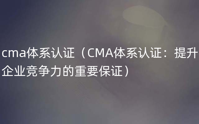 cma体系认证（CMA体系认证：提升企业竞争力的重要保证）