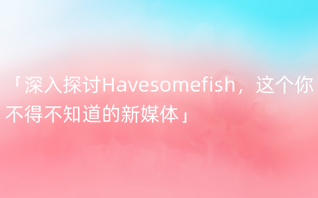 「深入探讨Havesomefish，这个你不得不知道的新媒体」