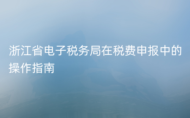 浙江省电子税务局在税费申报中的操作指南