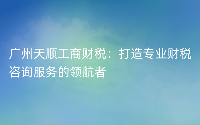 广州天顺工商财税：打造专业财税咨询服务的领航者