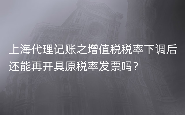 上海代理记账之增值税税率下调后还能再开具原税率发票吗？