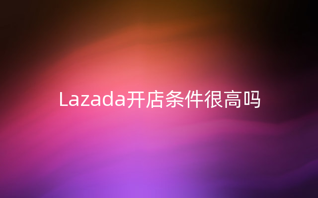 Lazada开店条件很高吗