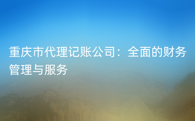 重庆市代理记账公司：全面的财务管理与服务