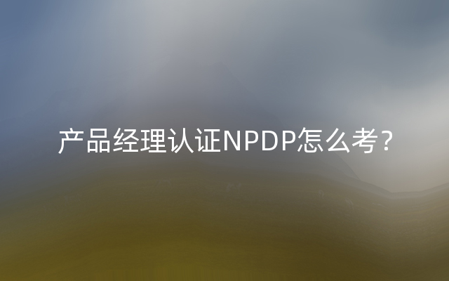 产品经理认证NPDP怎么考？