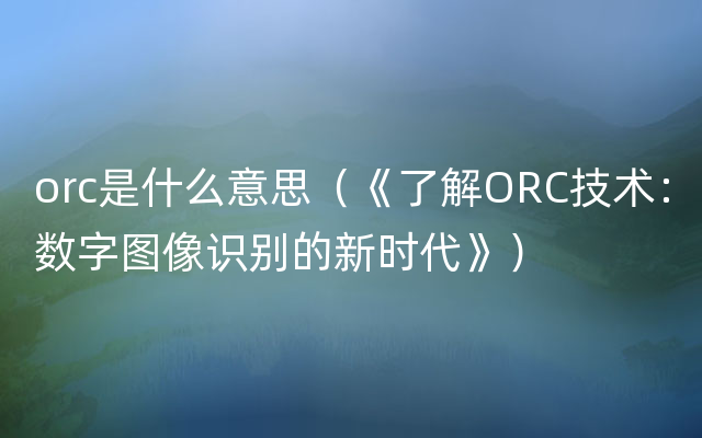 orc是什么意思（《了解ORC技术：数字图像识别的新时代》）